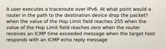 A user executes a traceroute over IPv6. At what point would a router in the path to the destination device drop the packet? when the value of the Hop Limit field reaches 255 when the value of the Hop Limit field reaches zero when the router receives an ICMP time exceeded message when the target host responds with an ICMP echo reply message