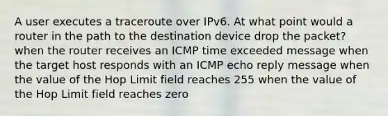 A user executes a traceroute over IPv6. At what point would a router in the path to the destination device drop the packet? when the router receives an ICMP time exceeded message when the target host responds with an ICMP echo reply message when the value of the Hop Limit field reaches 255 when the value of the Hop Limit field reaches zero