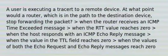 A user is executing a tracert to a remote device. At what point would a router, which is in the path to the destination device, stop forwarding the packet? > when the router receives an ICMP Time Exceeded message > when the RTT value reaches zero > when the host responds with an ICMP Echo Reply message > when the value in the TTL field reaches zero > when the values of both the Echo Request and Echo Reply messages reach zero