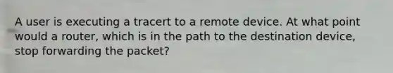 A user is executing a tracert to a remote device. At what point would a router, which is in the path to the destination device, stop forwarding the packet?