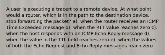 A user is executing a tracert to a remote device. At what point would a router, which is in the path to the destination device, stop forwarding the packet? a). when the router receives an ICMP Time Exceeded message b). when the RTT value reaches zero c). when the host responds with an ICMP Echo Reply message d). when the value in the TTL field reaches zero e). when the values of both the Echo Request and Echo Reply messages reach zero