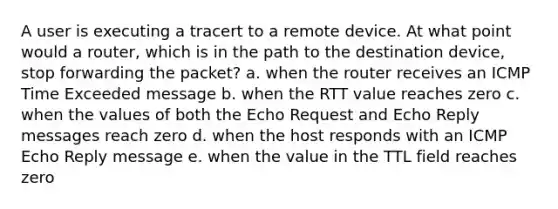 A user is executing a tracert to a remote device. At what point would a router, which is in the path to the destination device, stop forwarding the packet? a. when the router receives an ICMP Time Exceeded message b. when the RTT value reaches zero c. when the values of both the Echo Request and Echo Reply messages reach zero d. when the host responds with an ICMP Echo Reply message e. when the value in the TTL field reaches zero