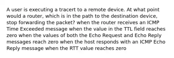 A user is executing a tracert to a remote device. At what point would a router, which is in the path to the destination device, stop forwarding the packet? when the router receives an ICMP Time Exceeded message when the value in the TTL field reaches zero when the values of both the Echo Request and Echo Reply messages reach zero when the host responds with an ICMP Echo Reply message when the RTT value reaches zero