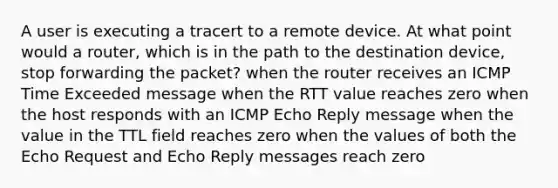 A user is executing a tracert to a remote device. At what point would a router, which is in the path to the destination device, stop forwarding the packet? when the router receives an ICMP Time Exceeded message when the RTT value reaches zero when the host responds with an ICMP Echo Reply message when the value in the TTL field reaches zero when the values of both the Echo Request and Echo Reply messages reach zero