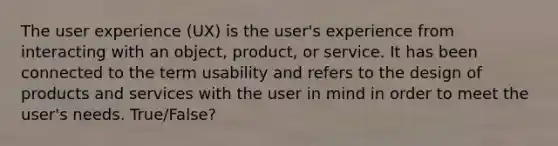 The user experience (UX) is the user's experience from interacting with an object, product, or service. It has been connected to the term usability and refers to the design of products and services with the user in mind in order to meet the user's needs. True/False?