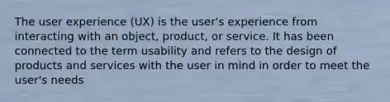 The user experience (UX) is the user's experience from interacting with an object, product, or service. It has been connected to the term usability and refers to the design of products and services with the user in mind in order to meet the user's needs