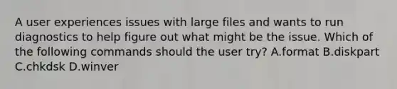 A user experiences issues with large files and wants to run diagnostics to help figure out what might be the issue. Which of the following commands should the user try? A.format B.diskpart C.chkdsk D.winver