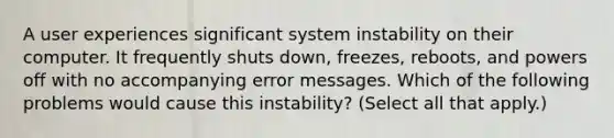 A user experiences significant system instability on their computer. It frequently shuts down, freezes, reboots, and powers off with no accompanying error messages. Which of the following problems would cause this instability? (Select all that apply.)