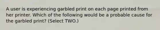 A user is experiencing garbled print on each page printed from her printer. Which of the following would be a probable cause for the garbled print? (Select TWO.)