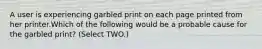 A user is experiencing garbled print on each page printed from her printer.Which of the following would be a probable cause for the garbled print? (Select TWO.)