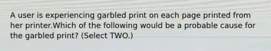 A user is experiencing garbled print on each page printed from her printer.Which of the following would be a probable cause for the garbled print? (Select TWO.)