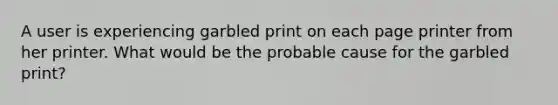 A user is experiencing garbled print on each page printer from her printer. What would be the probable cause for the garbled print?