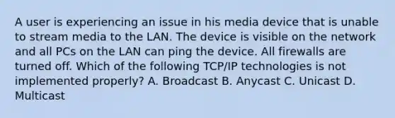 A user is experiencing an issue in his media device that is unable to stream media to the LAN. The device is visible on the network and all PCs on the LAN can ping the device. All firewalls are turned off. Which of the following TCP/IP technologies is not implemented properly? A. Broadcast B. Anycast C. Unicast D. Multicast