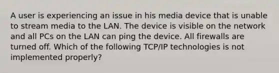 A user is experiencing an issue in his media device that is unable to stream media to the LAN. The device is visible on the network and all PCs on the LAN can ping the device. All firewalls are turned off. Which of the following TCP/IP technologies is not implemented properly?