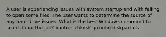 A user is experiencing issues with system startup and with failing to open some files. The user wants to determine the source of any hard drive issues. What is the best Windows command to select to do the job? bootrec chkdsk ipconfig diskpart cls