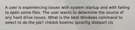 A user is experiencing issues with system startup and with failing to open some files. The user wants to determine the source of any hard drive issues. What is the best Windows command to select to do the job? chkdsk bootrec ipconfig diskpart cls