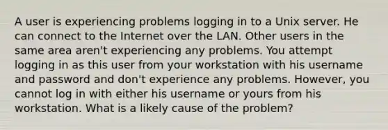 A user is experiencing problems logging in to a Unix server. He can connect to the Internet over the LAN. Other users in the same area aren't experiencing any problems. You attempt logging in as this user from your workstation with his username and password and don't experience any problems. However, you cannot log in with either his username or yours from his workstation. What is a likely cause of the problem?