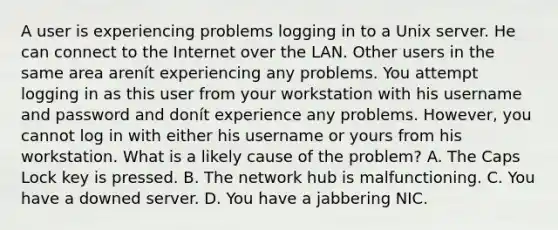 A user is experiencing problems logging in to a Unix server. He can connect to the Internet over the LAN. Other users in the same area arenít experiencing any problems. You attempt logging in as this user from your workstation with his username and password and donít experience any problems. However, you cannot log in with either his username or yours from his workstation. What is a likely cause of the problem? A. The Caps Lock key is pressed. B. The network hub is malfunctioning. C. You have a downed server. D. You have a jabbering NIC.