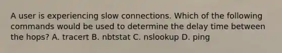 A user is experiencing slow connections. Which of the following commands would be used to determine the delay time between the hops? A. tracert B. nbtstat C. nslookup D. ping