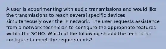 A user is experimenting with audio transmissions and would like the transmissions to reach several specific devices simultaneously over the IP network. The user requests assistance from a network technician to configure the appropriate features within the SOHO. Which of the following should the technician configure to meet the requirements?