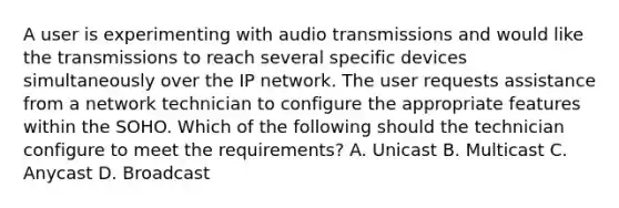 A user is experimenting with audio transmissions and would like the transmissions to reach several specific devices simultaneously over the IP network. The user requests assistance from a network technician to configure the appropriate features within the SOHO. Which of the following should the technician configure to meet the requirements? A. Unicast B. Multicast C. Anycast D. Broadcast