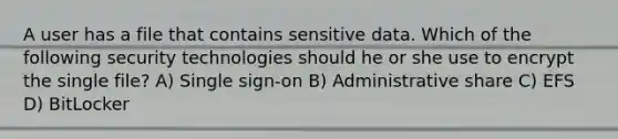 A user has a file that contains sensitive data. Which of the following security technologies should he or she use to encrypt the single file? A) Single sign-on B) Administrative share C) EFS D) BitLocker