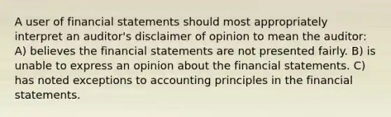 A user of <a href='https://www.questionai.com/knowledge/kFBJaQCz4b-financial-statements' class='anchor-knowledge'>financial statements</a> should most appropriately interpret an auditor's disclaimer of opinion to mean the auditor: A) believes the financial statements are not presented fairly. B) is unable to express an opinion about the financial statements. C) has noted exceptions to accounting principles in the financial statements.