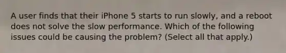 A user finds that their iPhone 5 starts to run slowly, and a reboot does not solve the slow performance. Which of the following issues could be causing the problem? (Select all that apply.)