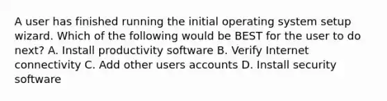 A user has finished running the initial operating system setup wizard. Which of the following would be BEST for the user to do next? A. Install productivity software B. Verify Internet connectivity C. Add other users accounts D. Install security software