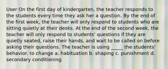 User On the first day of kindergarten, the teacher responds to the students every time they ask her a question. By the end of the first week, the teacher will only respond to students who are sitting quietly at their desks. At the end of the second week, the teacher will only respond to students' questions if they are quietly seated, raise their hands, and wait to be called on before asking their questions. The teacher is using _____ the students' behavior. to change a. habituation b. shaping c. punishment d. secondary conditioning