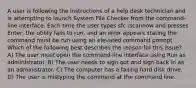 A user is following the instructions of a help desk technician and is attempting to launch System File Checker from the command-line interface. Each time the user types sfc /scannow and presses Enter, the utility fails to run, and an error appears stating the command must be run using an elevated command prompt. Which of the following best describes the reason for this issue? A) The user must open the command-line interface using Run as administrator. B) The user needs to sign out and sign back in as an administrator. C) The computer has a failing hard disk drive. D) The user is mistyping the command at the command line.