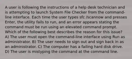 A user is following the instructions of a help desk technician and is attempting to launch System File Checker from the command-line interface. Each time the user types sfc /scannow and presses Enter, the utility fails to run, and an error appears stating the command must be run using an elevated command prompt. Which of the following best describes the reason for this issue? A) The user must open the command-line interface using Run as administrator. B) The user needs to sign out and sign back in as an administrator. C) The computer has a failing hard disk drive. D) The user is mistyping the command at the command line.