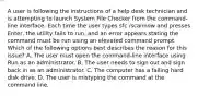 A user is following the instructions of a help desk technician and is attempting to launch System File Checker from the command-line interface. Each time the user types sfc /scannow and presses Enter, the utility fails to run, and an error appears stating the command must be run using an elevated command prompt. Which of the following options best describes the reason for this issue? A. The user must open the command-line interface using Run as an administrator. B. The user needs to sign out and sign back in as an administrator. C. The computer has a failing hard disk drive. D. The user is mistyping the command at the command line.