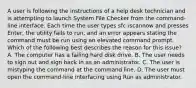 A user is following the instructions of a help desk technician and is attempting to launch System File Checker from the command-line interface. Each time the user types sfc /scannow and presses Enter, the utility fails to run, and an error appears stating the command must be run using an elevated command prompt. Which of the following best describes the reason for this issue? A. The computer has a failing hard disk drive. B. The user needs to sign out and sign back in as an administrator. C. The user is mistyping the command at the command line. D. The user must open the command-line interfacing using Run as administrator.