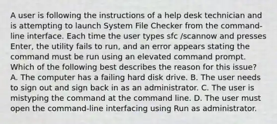 A user is following the instructions of a help desk technician and is attempting to launch System File Checker from the command-line interface. Each time the user types sfc /scannow and presses Enter, the utility fails to run, and an error appears stating the command must be run using an elevated command prompt. Which of the following best describes the reason for this issue? A. The computer has a failing hard disk drive. B. The user needs to sign out and sign back in as an administrator. C. The user is mistyping the command at the command line. D. The user must open the command-line interfacing using Run as administrator.