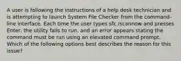 A user is following the instructions of a help desk technician and is attempting to launch System File Checker from the command-line interface. Each time the user types sfc /scannow and presses Enter, the utility fails to run, and an error appears stating the command must be run using an elevated command prompt. Which of the following options best describes the reason for this issue?