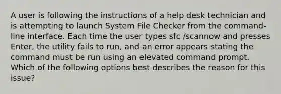 A user is following the instructions of a help desk technician and is attempting to launch System File Checker from the command-line interface. Each time the user types sfc /scannow and presses Enter, the utility fails to run, and an error appears stating the command must be run using an elevated command prompt. Which of the following options best describes the reason for this issue?