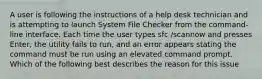 A user is following the instructions of a help desk technician and is attempting to launch System File Checker from the command-line interface. Each time the user types sfc /scannow and presses Enter, the utility fails to run, and an error appears stating the command must be run using an elevated command prompt. Which of the following best describes the reason for this issue