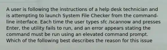 A user is following the instructions of a help desk technician and is attempting to launch System File Checker from the command-line interface. Each time the user types sfc /scannow and presses Enter, the utility fails to run, and an error appears stating the command must be run using an elevated command prompt. Which of the following best describes the reason for this issue