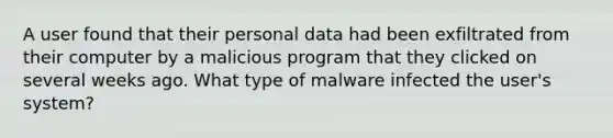 A user found that their personal data had been exfiltrated from their computer by a malicious program that they clicked on several weeks ago. What type of malware infected the user's system?