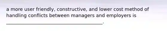 a more user friendly, constructive, and lower cost method of handling conflicts between managers and employers is _________________________________________.