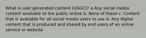 What is user generated content (USGC)? a.Any social media content available to the public online b. None of these c. Content that is available for all social media users to use d. Any digital content that is produced and shared by end users of an online service or website