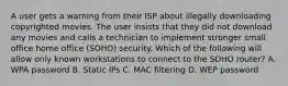 A user gets a warning from their ISP about illegally downloading copyrighted movies. The user insists that they did not download any movies and calls a technician to implement stronger small office home office (SOHO) security. Which of the following will allow only known workstations to connect to the SOHO router? A. WPA password B. Static IPs C. MAC filtering D. WEP password