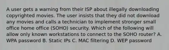 A user gets a warning from their ISP about illegally downloading copyrighted movies. The user insists that they did not download any movies and calls a technician to implement stronger small office home office (SOHO) security. Which of the following will allow only known workstations to connect to the SOHO router? A. WPA password B. Static IPs C. MAC filtering D. WEP password