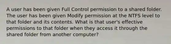 A user has been given Full Control permission to a shared folder. The user has been given Modify permission at the NTFS level to that folder and its contents. What is that user's effective permissions to that folder when they access it through the shared folder from another computer?