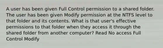 A user has been given Full Control permission to a shared folder. The user has been given Modify permission at the NTFS level to that folder and its contents. What is that user's effective permissions to that folder when they access it through the shared folder from another computer? Read No access Full Control Modify