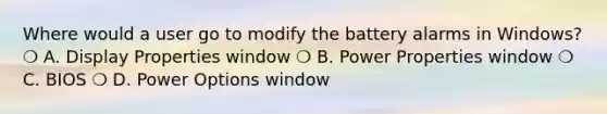 Where would a user go to modify the battery alarms in Windows? ❍ A. Display Properties window ❍ B. Power Properties window ❍ C. BIOS ❍ D. Power Options window