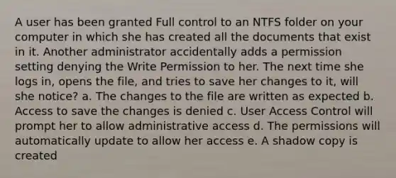 A user has been granted Full control to an NTFS folder on your computer in which she has created all the documents that exist in it. Another administrator accidentally adds a permission setting denying the Write Permission to her. The next time she logs in, opens the file, and tries to save her changes to it, will she notice? a. The changes to the file are written as expected b. Access to save the changes is denied c. User Access Control will prompt her to allow administrative access d. The permissions will automatically update to allow her access e. A shadow copy is created