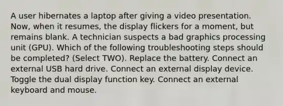 A user hibernates a laptop after giving a video presentation. Now, when it resumes, the display flickers for a moment, but remains blank. A technician suspects a bad graphics processing unit (GPU). Which of the following troubleshooting steps should be completed? (Select TWO). Replace the battery. Connect an external USB hard drive. Connect an external display device. Toggle the dual display function key. Connect an external keyboard and mouse.