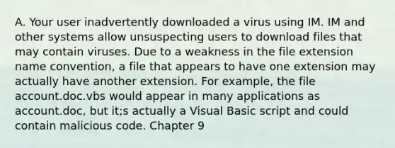 A. Your user inadvertently downloaded a virus using IM. IM and other systems allow unsuspecting users to download files that may contain viruses. Due to a weakness in the file extension name convention, a file that appears to have one extension may actually have another extension. For example, the file account.doc.vbs would appear in many applications as account.doc, but it;s actually a Visual Basic script and could contain malicious code. Chapter 9